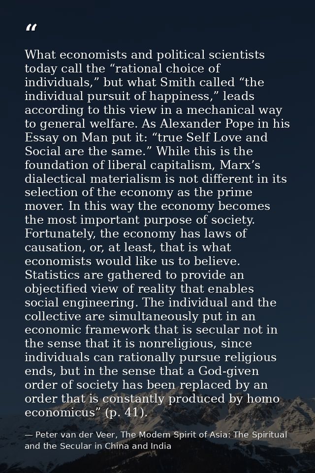 What economists and political scientists today call the “rational choice of individuals,” but what Smith called “the ind — Peter van der Veer, The Modern Spirit of Asia: The Spiritual and the Secular in China and India