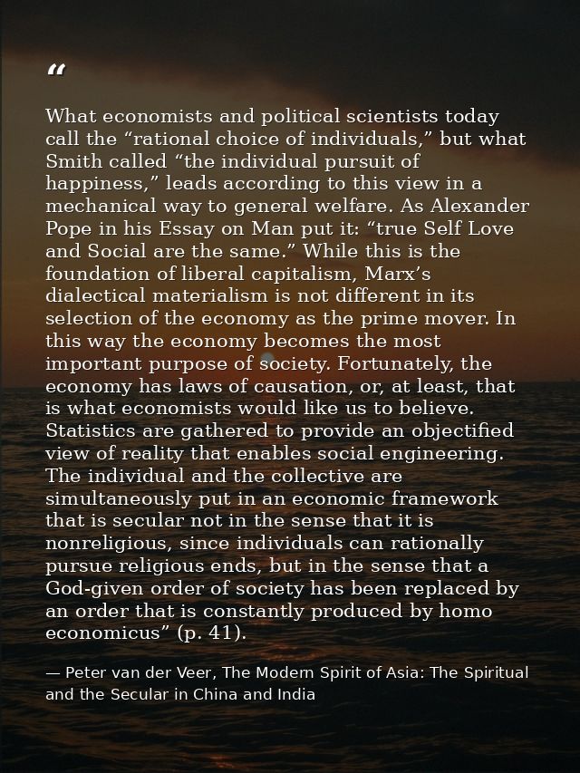 What economists and political scientists today call the “rational choice of individuals,” but what Smith called “the ind — Peter van der Veer, The Modern Spirit of Asia: The Spiritual and the Secular in China and India