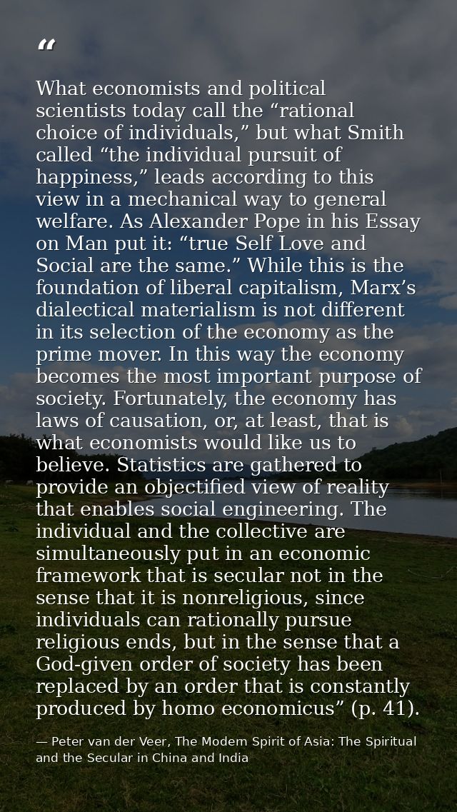 What economists and political scientists today call the “rational choice of individuals,” but what Smith called “the ind — Peter van der Veer, The Modern Spirit of Asia: The Spiritual and the Secular in China and India