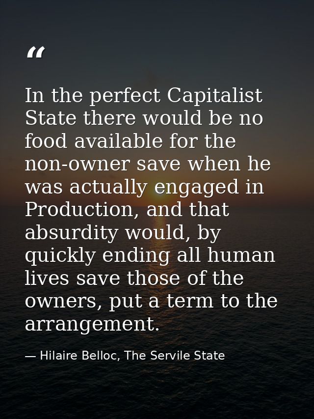 In the perfect Capitalist State there would be no food available for the non-owner save when he was actually engaged in  — Hilaire Belloc, The Servile State