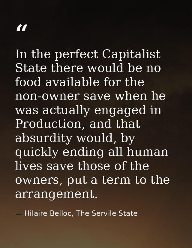 In the perfect Capitalist State there would be no food available for the non-owner save when he was actually engaged in  — Hilaire Belloc, The Servile State
