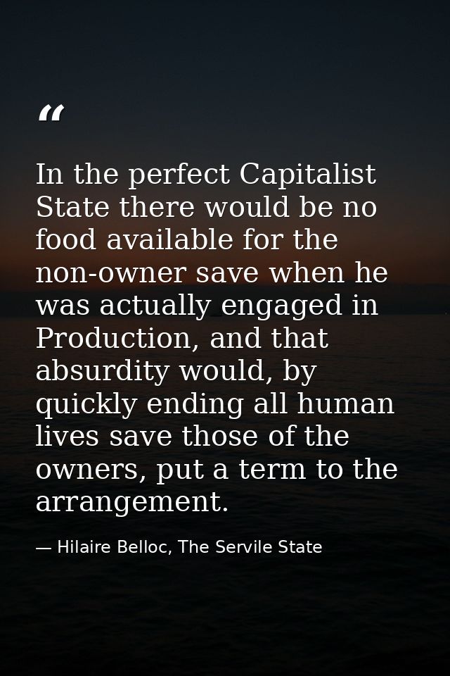In the perfect Capitalist State there would be no food available for the non-owner save when he was actually engaged in  — Hilaire Belloc, The Servile State