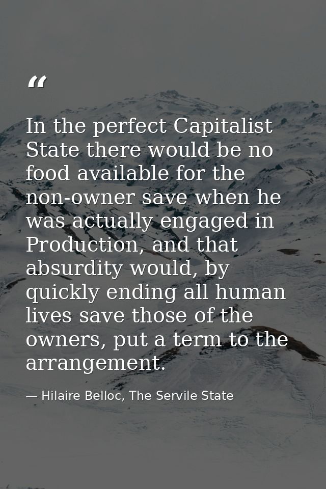 In the perfect Capitalist State there would be no food available for the non-owner save when he was actually engaged in  — Hilaire Belloc, The Servile State