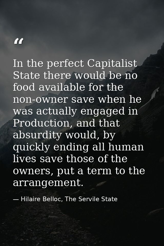 In the perfect Capitalist State there would be no food available for the non-owner save when he was actually engaged in  — Hilaire Belloc, The Servile State