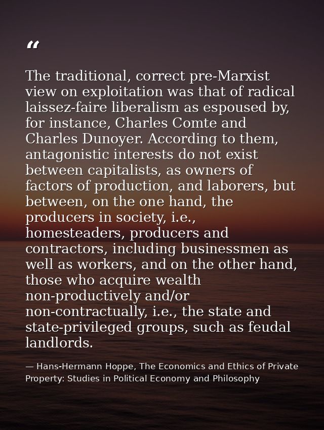 The traditional, correct pre-Marxist view on exploitation was that of radical laissez-faire liberalism as espoused by, f — Hans-Hermann Hoppe, The Economics and Ethics of Private Property: Studies in Political Economy and Philosophy