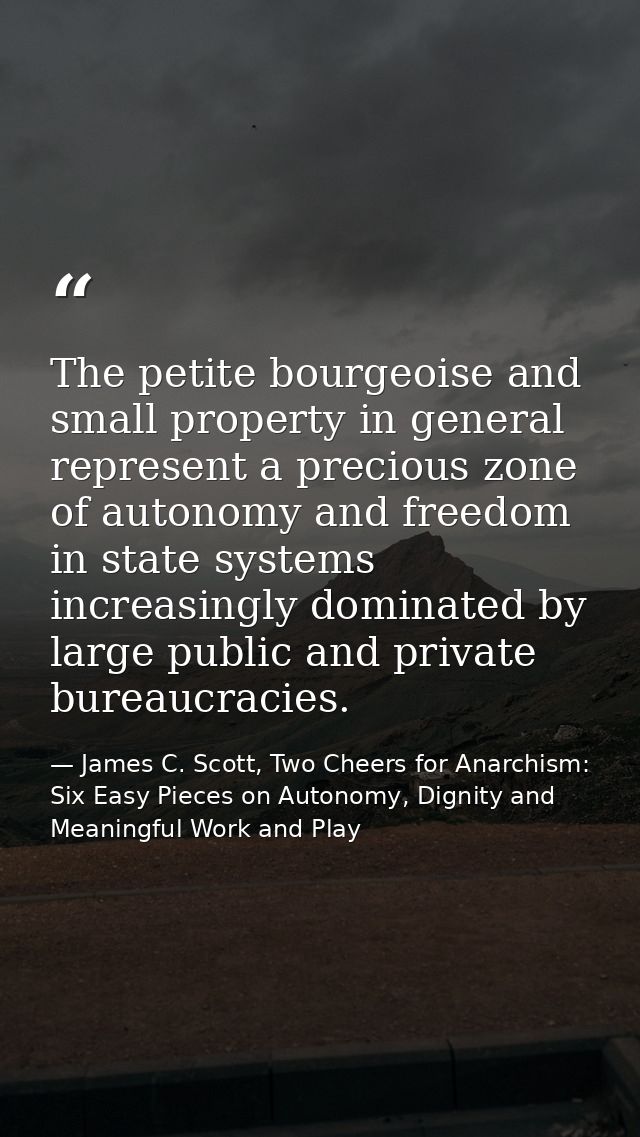 The petite bourgeoise and small property in general represent a precious zone of autonomy and freedom in state systems i — James C. Scott, Two Cheers for Anarchism: Six Easy Pieces on Autonomy, Dignity and Meaningful Work and Play