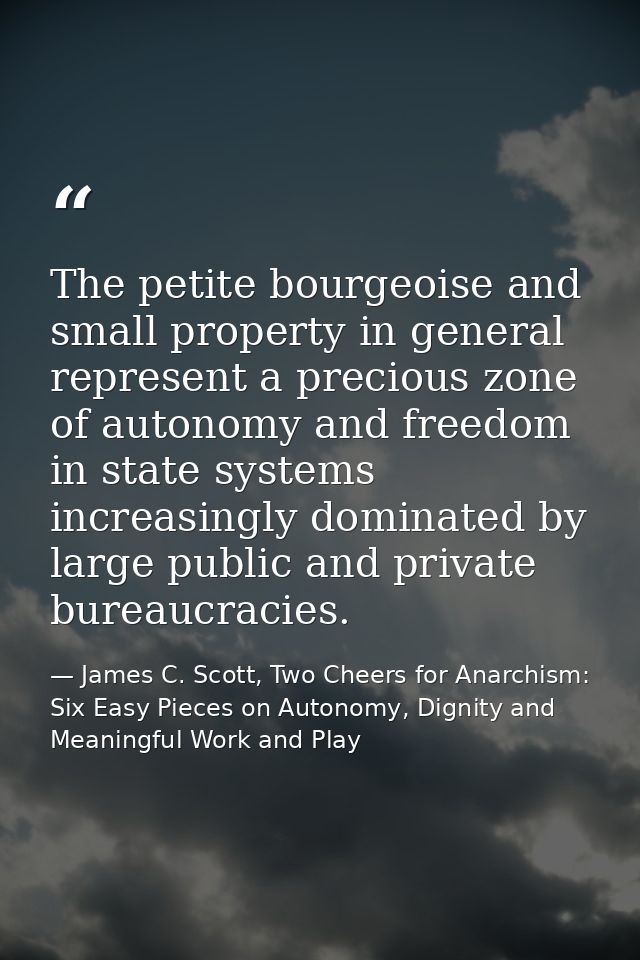 The petite bourgeoise and small property in general represent a precious zone of autonomy and freedom in state systems i — James C. Scott, Two Cheers for Anarchism: Six Easy Pieces on Autonomy, Dignity and Meaningful Work and Play
