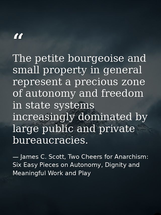 The petite bourgeoise and small property in general represent a precious zone of autonomy and freedom in state systems i — James C. Scott, Two Cheers for Anarchism: Six Easy Pieces on Autonomy, Dignity and Meaningful Work and Play