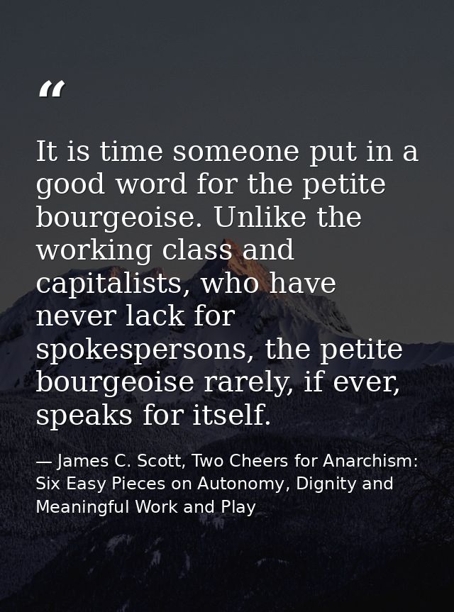 It is time someone put in a good word for the petite bourgeoise. Unlike the working class and capitalists, who have neve — James C. Scott, Two Cheers for Anarchism: Six Easy Pieces on Autonomy, Dignity and Meaningful Work and Play