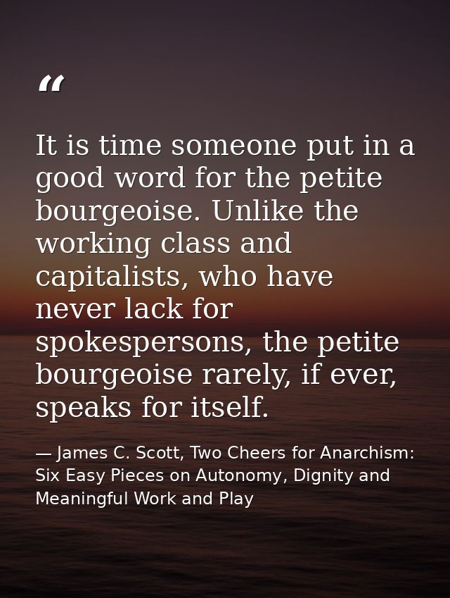 It is time someone put in a good word for the petite bourgeoise. Unlike the working class and capitalists, who have neve — James C. Scott, Two Cheers for Anarchism: Six Easy Pieces on Autonomy, Dignity and Meaningful Work and Play