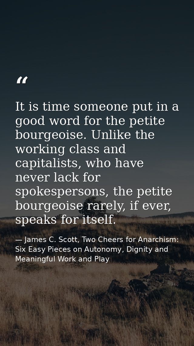 It is time someone put in a good word for the petite bourgeoise. Unlike the working class and capitalists, who have neve — James C. Scott, Two Cheers for Anarchism: Six Easy Pieces on Autonomy, Dignity and Meaningful Work and Play