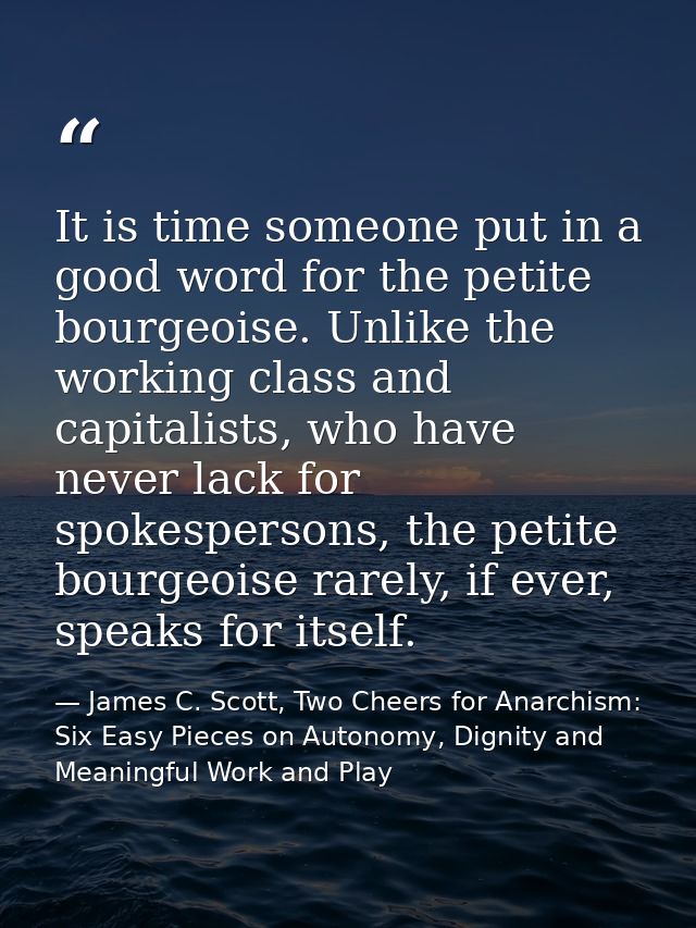 It is time someone put in a good word for the petite bourgeoise. Unlike the working class and capitalists, who have neve — James C. Scott, Two Cheers for Anarchism: Six Easy Pieces on Autonomy, Dignity and Meaningful Work and Play