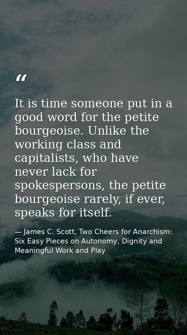 It is time someone put in a good word for the petite bourgeoise. Unlike the working class and capitalists, who have neve — James C. Scott, Two Cheers for Anarchism: Six Easy Pieces on Autonomy, Dignity and Meaningful Work and Play