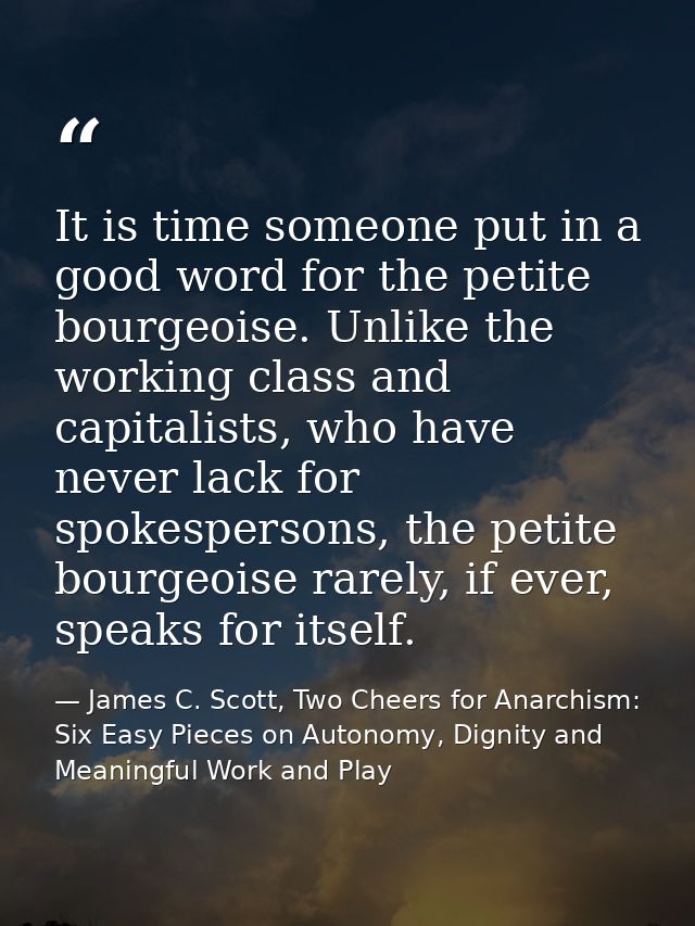 It is time someone put in a good word for the petite bourgeoise. Unlike the working class and capitalists, who have neve — James C. Scott, Two Cheers for Anarchism: Six Easy Pieces on Autonomy, Dignity and Meaningful Work and Play
