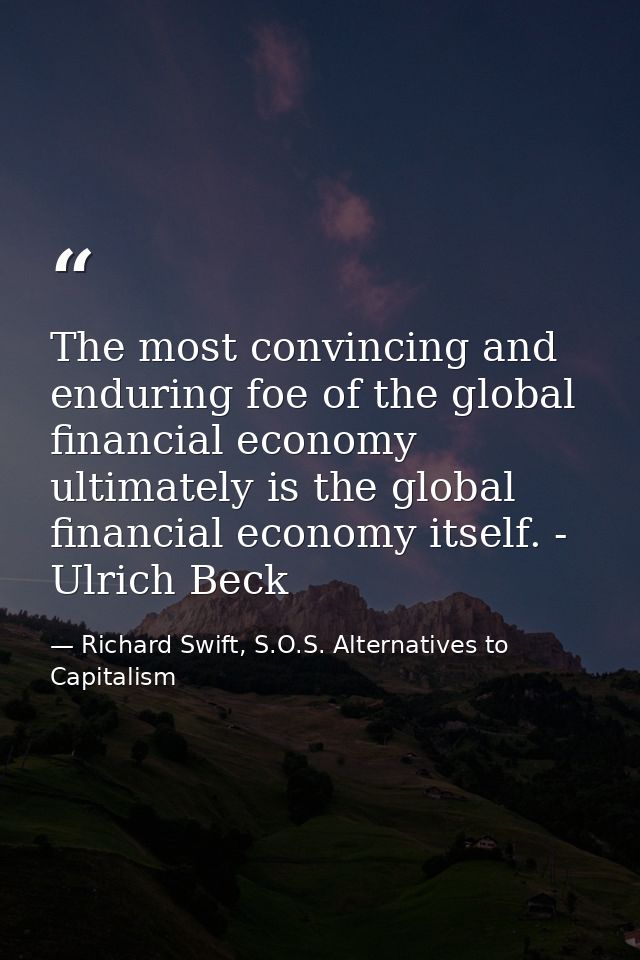 The most convincing and enduring foe of the global financial economy ultimately is the global financial economy itself.  — Richard Swift, S.O.S. Alternatives to Capitalism