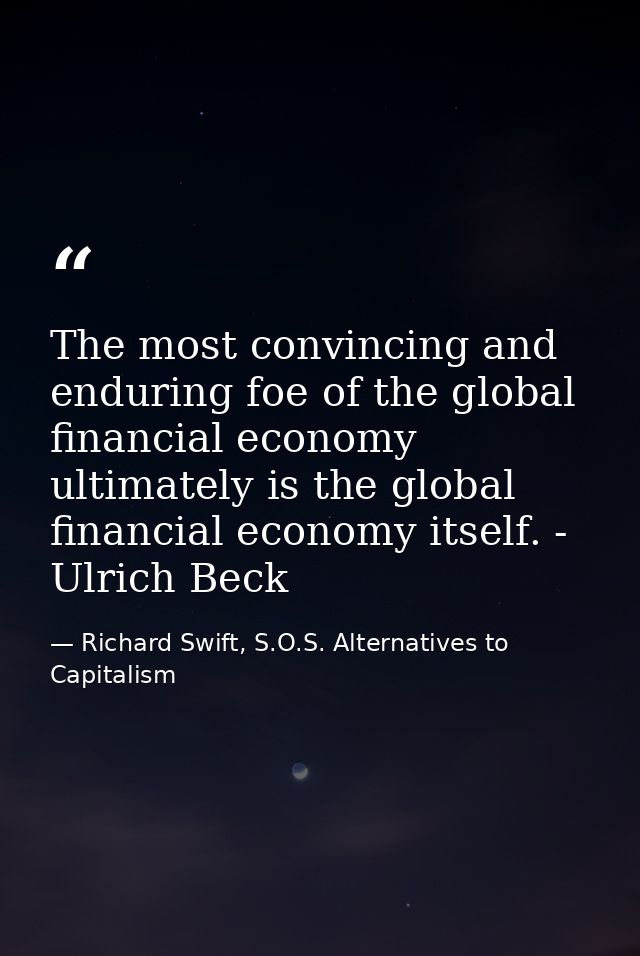 The most convincing and enduring foe of the global financial economy ultimately is the global financial economy itself.  — Richard Swift, S.O.S. Alternatives to Capitalism