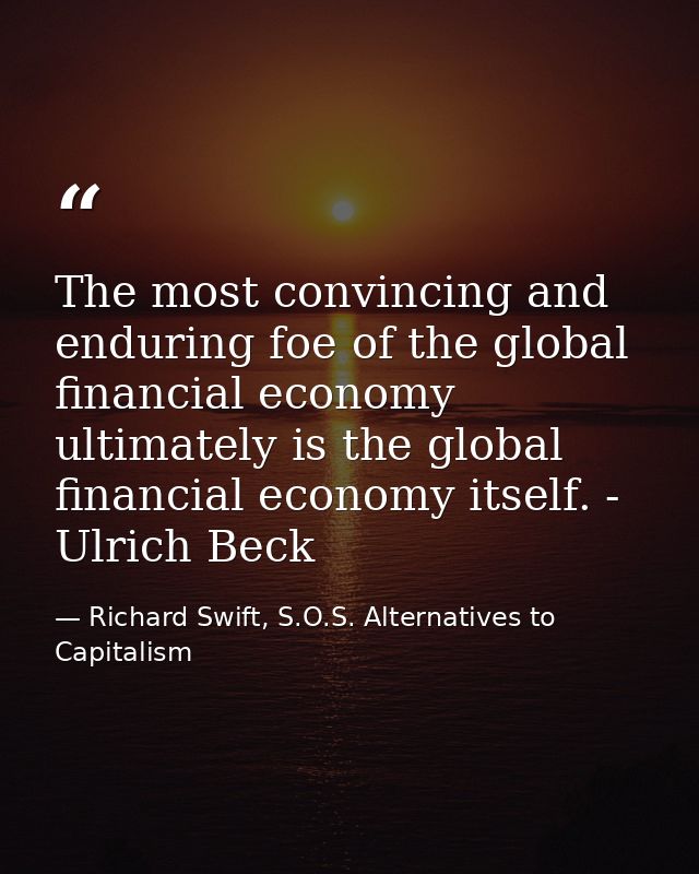 The most convincing and enduring foe of the global financial economy ultimately is the global financial economy itself.  — Richard Swift, S.O.S. Alternatives to Capitalism