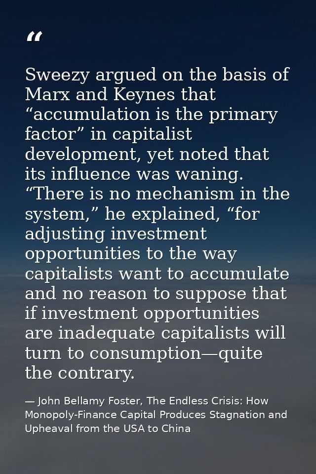 Sweezy argued on the basis of Marx and Keynes that “accumulation is the primary factor” in capitalist development, yet n — John Bellamy Foster, The Endless Crisis: How Monopoly-Finance Capital Produces Stagnation and Upheaval from the USA to China