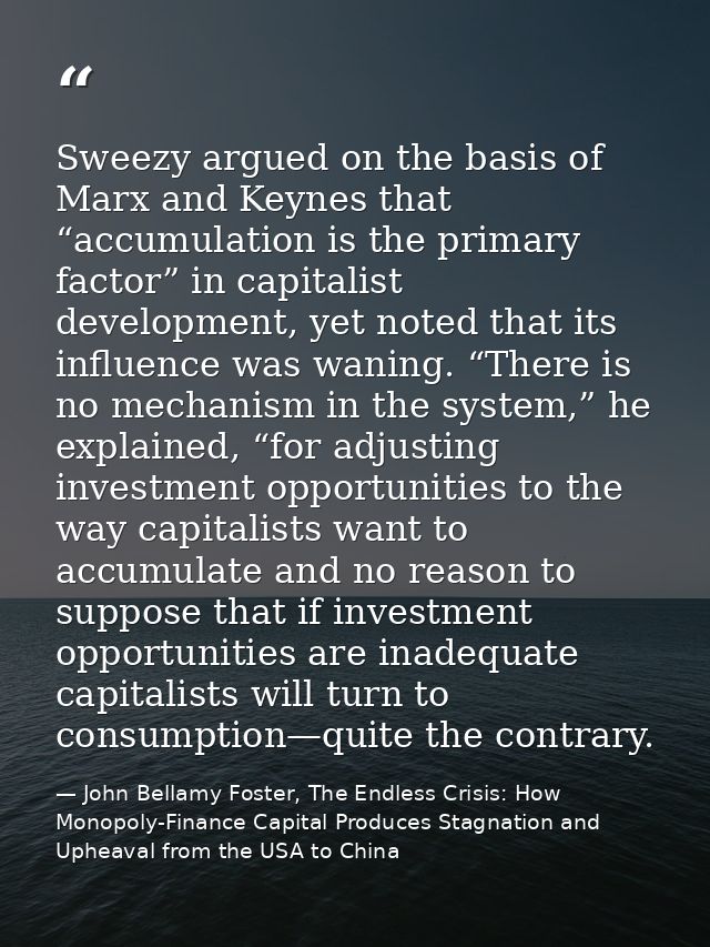Sweezy argued on the basis of Marx and Keynes that “accumulation is the primary factor” in capitalist development, yet n — John Bellamy Foster, The Endless Crisis: How Monopoly-Finance Capital Produces Stagnation and Upheaval from the USA to China