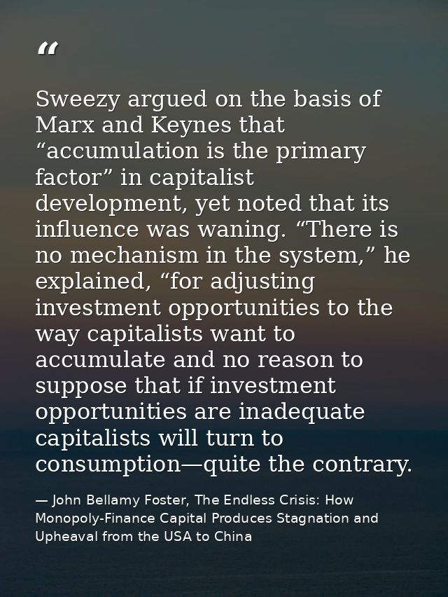 Sweezy argued on the basis of Marx and Keynes that “accumulation is the primary factor” in capitalist development, yet n — John Bellamy Foster, The Endless Crisis: How Monopoly-Finance Capital Produces Stagnation and Upheaval from the USA to China