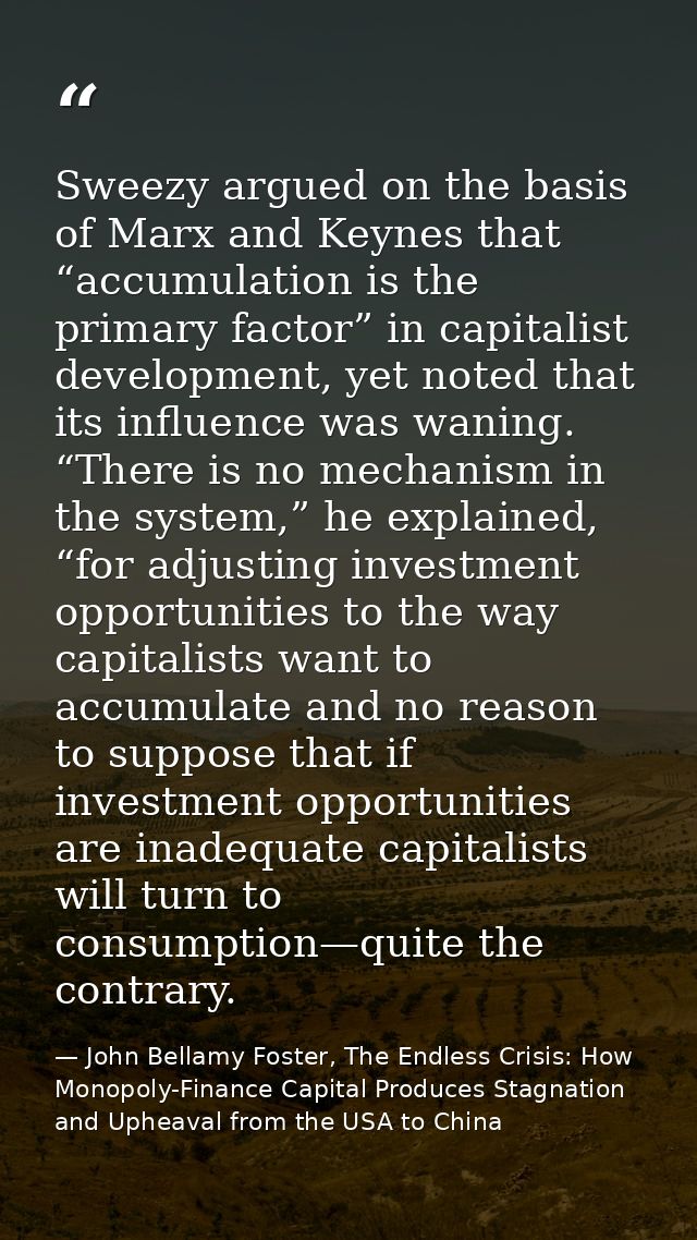 Sweezy argued on the basis of Marx and Keynes that “accumulation is the primary factor” in capitalist development, yet n — John Bellamy Foster, The Endless Crisis: How Monopoly-Finance Capital Produces Stagnation and Upheaval from the USA to China