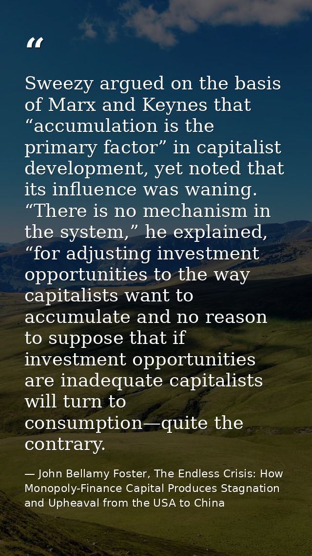Sweezy argued on the basis of Marx and Keynes that “accumulation is the primary factor” in capitalist development, yet n — John Bellamy Foster, The Endless Crisis: How Monopoly-Finance Capital Produces Stagnation and Upheaval from the USA to China