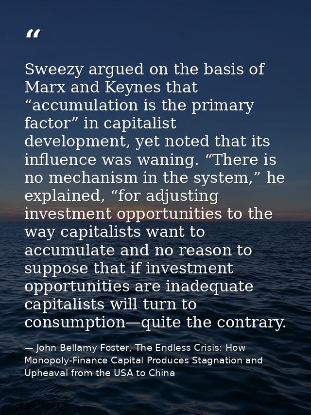 Sweezy argued on the basis of Marx and Keynes that “accumulation is the primary factor” in capitalist development, yet n — John Bellamy Foster, The Endless Crisis: How Monopoly-Finance Capital Produces Stagnation and Upheaval from the USA to China