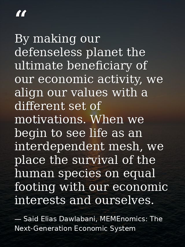 By making our defenseless planet the ultimate beneficiary of our economic activity, we align our values with a different — Said Elias Dawlabani, MEMEnomics: The Next-Generation Economic System