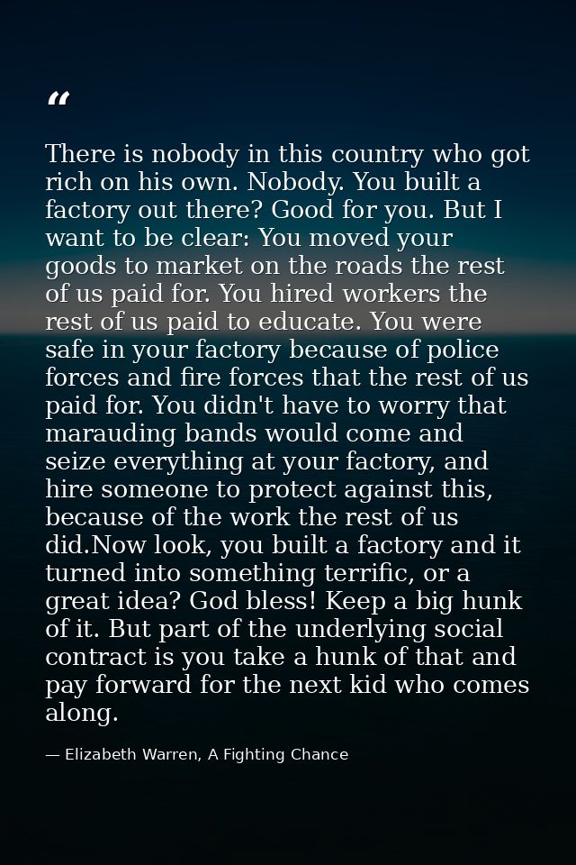 There is nobody in this country who got rich on his own. Nobody. You built a factory out there? Good for you. But I want — Elizabeth Warren, A Fighting Chance