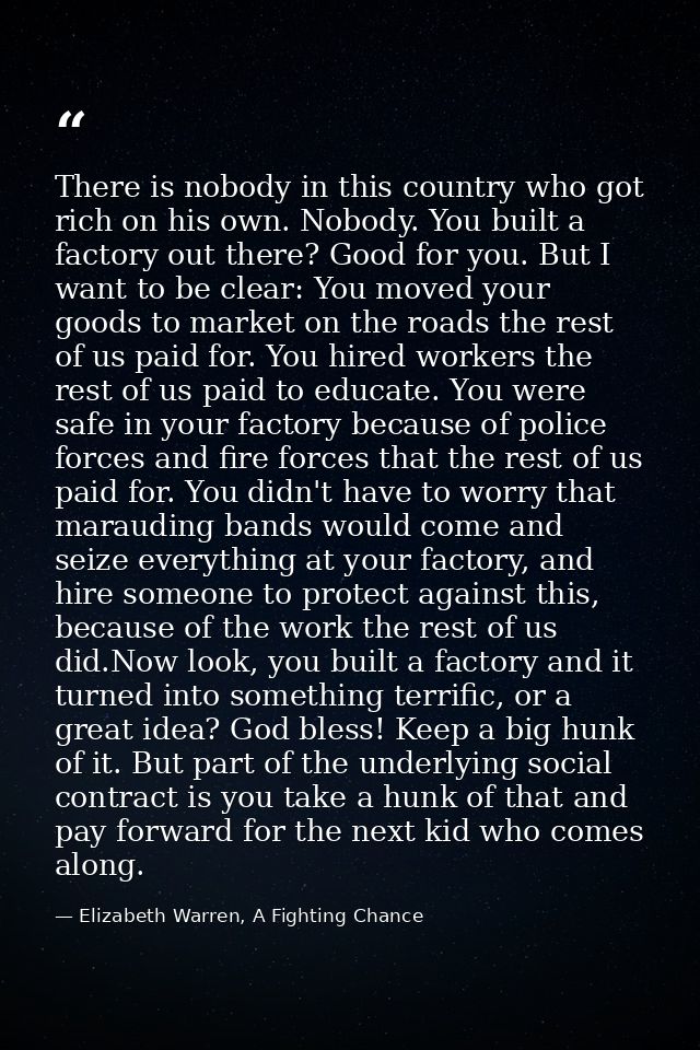 There is nobody in this country who got rich on his own. Nobody. You built a factory out there? Good for you. But I want — Elizabeth Warren, A Fighting Chance