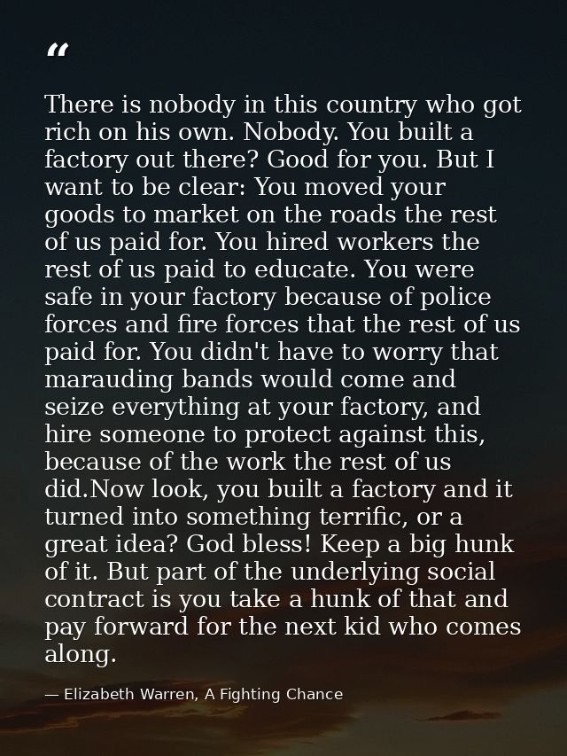 There is nobody in this country who got rich on his own. Nobody. You built a factory out there? Good for you. But I want — Elizabeth Warren, A Fighting Chance