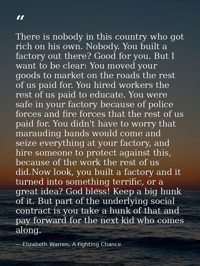 There is nobody in this country who got rich on his own. Nobody. You built a factory out there? Good for you. But I want — Elizabeth Warren, A Fighting Chance