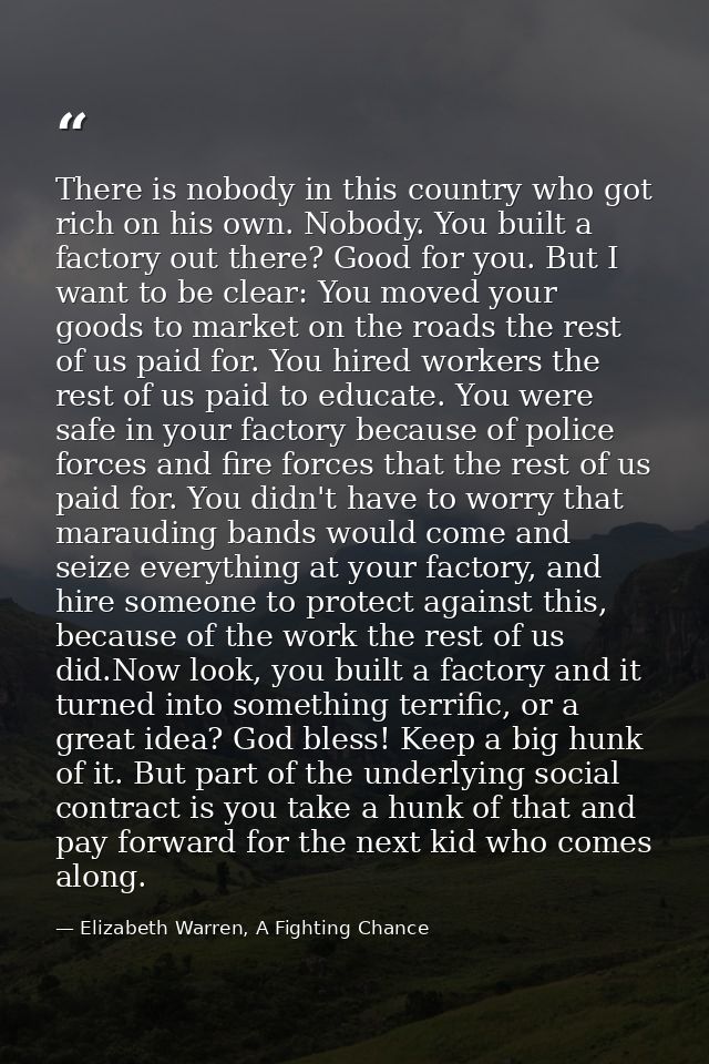 There is nobody in this country who got rich on his own. Nobody. You built a factory out there? Good for you. But I want — Elizabeth Warren, A Fighting Chance