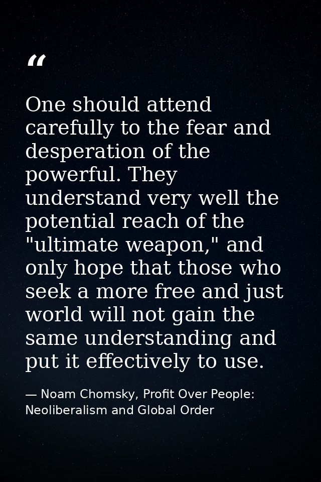 One should attend carefully to the fear and desperation of the powerful. They understand very well the potential reach o — Noam Chomsky, Profit Over People: Neoliberalism and Global Order