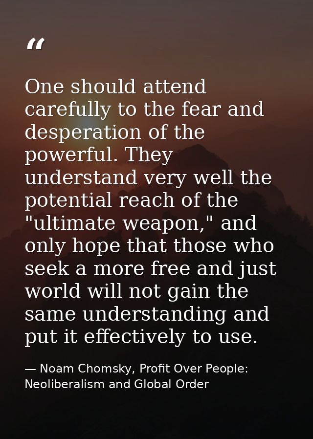 One should attend carefully to the fear and desperation of the powerful. They understand very well the potential reach o — Noam Chomsky, Profit Over People: Neoliberalism and Global Order
