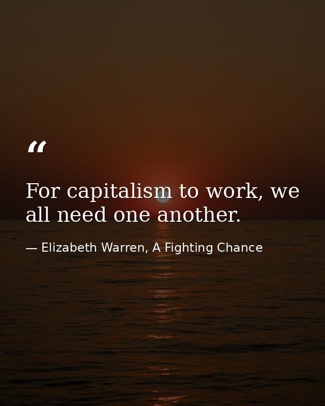 For capitalism to work, we all need one another. — Elizabeth Warren, A Fighting Chance