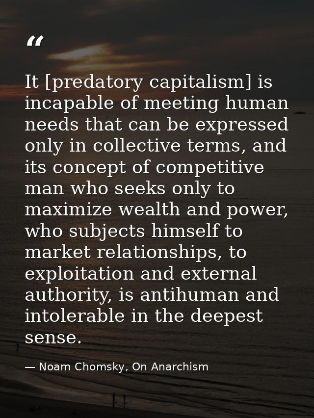 It [predatory capitalism] is incapable of meeting human needs that can be expressed only in collective terms, and its co — Noam Chomsky, On Anarchism