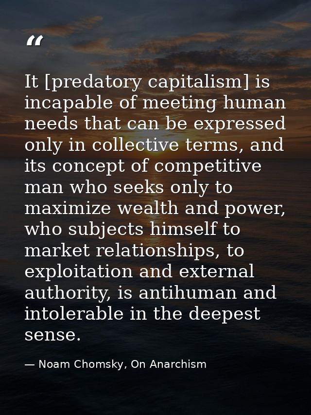 It [predatory capitalism] is incapable of meeting human needs that can be expressed only in collective terms, and its co — Noam Chomsky, On Anarchism