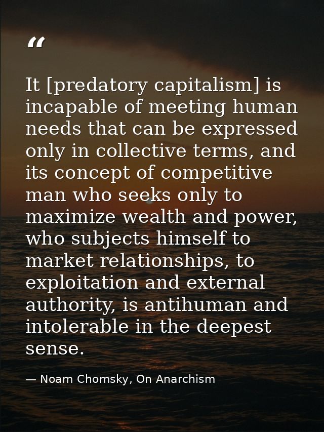 It [predatory capitalism] is incapable of meeting human needs that can be expressed only in collective terms, and its co — Noam Chomsky, On Anarchism
