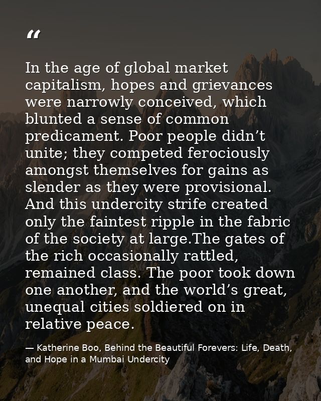 In the age of global market capitalism, hopes and grievances were narrowly conceived, which blunted a sense of common pr — Katherine Boo, Behind the Beautiful Forevers: Life, Death, and Hope in a Mumbai Undercity
