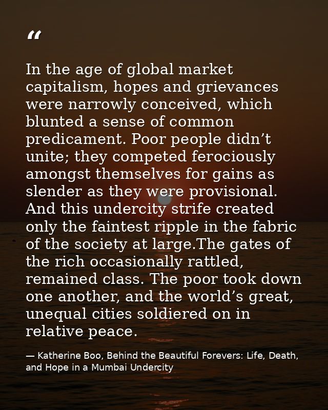 In the age of global market capitalism, hopes and grievances were narrowly conceived, which blunted a sense of common pr — Katherine Boo, Behind the Beautiful Forevers: Life, Death, and Hope in a Mumbai Undercity