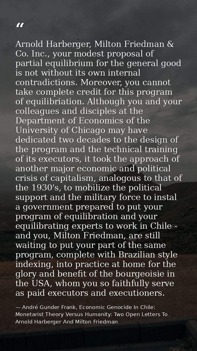 Arnold Harberger, Milton Friedman & Co. Inc., your modest proposal of partial equilibrium for the general good is not wi — André Gunder Frank, Economic Genocide In Chile: Monetarist Theory Versus Humanity: Two Open Letters To Arnold Harberger And Milton Friedman