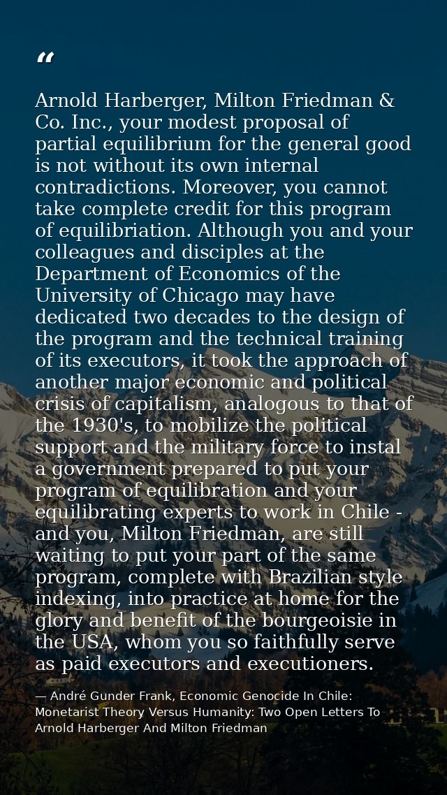 Arnold Harberger, Milton Friedman & Co. Inc., your modest proposal of partial equilibrium for the general good is not wi — André Gunder Frank, Economic Genocide In Chile: Monetarist Theory Versus Humanity: Two Open Letters To Arnold Harberger And Milton Friedman