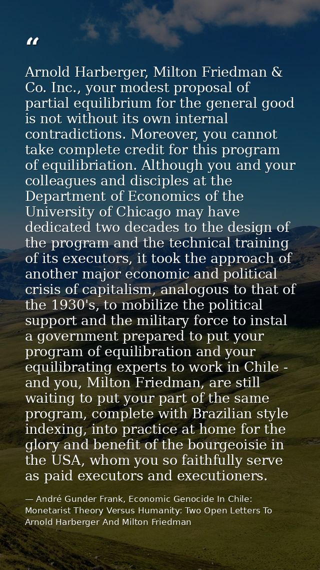 Arnold Harberger, Milton Friedman & Co. Inc., your modest proposal of partial equilibrium for the general good is not wi — André Gunder Frank, Economic Genocide In Chile: Monetarist Theory Versus Humanity: Two Open Letters To Arnold Harberger And Milton Friedman