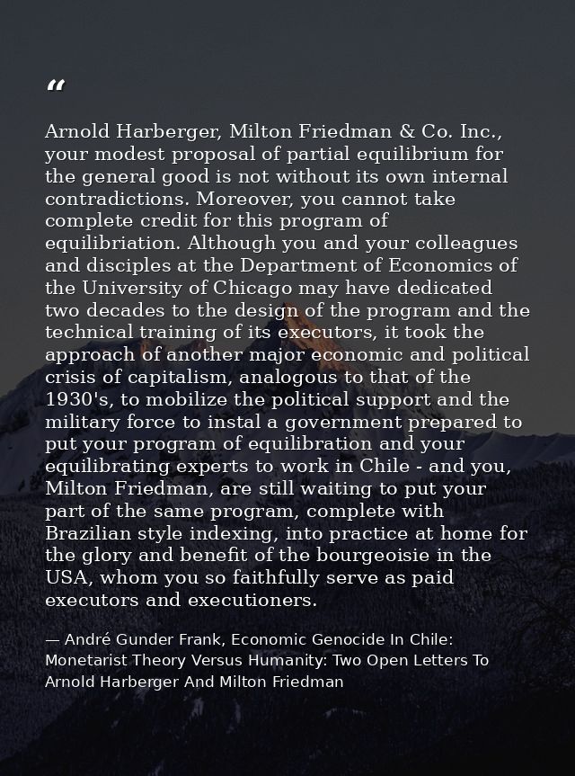 Arnold Harberger, Milton Friedman & Co. Inc., your modest proposal of partial equilibrium for the general good is not wi — André Gunder Frank, Economic Genocide In Chile: Monetarist Theory Versus Humanity: Two Open Letters To Arnold Harberger And Milton Friedman