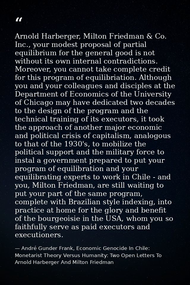 Arnold Harberger, Milton Friedman & Co. Inc., your modest proposal of partial equilibrium for the general good is not wi — André Gunder Frank, Economic Genocide In Chile: Monetarist Theory Versus Humanity: Two Open Letters To Arnold Harberger And Milton Friedman
