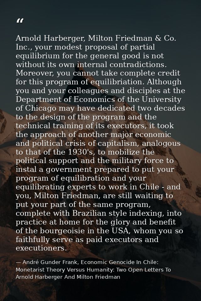 Arnold Harberger, Milton Friedman & Co. Inc., your modest proposal of partial equilibrium for the general good is not wi — André Gunder Frank, Economic Genocide In Chile: Monetarist Theory Versus Humanity: Two Open Letters To Arnold Harberger And Milton Friedman