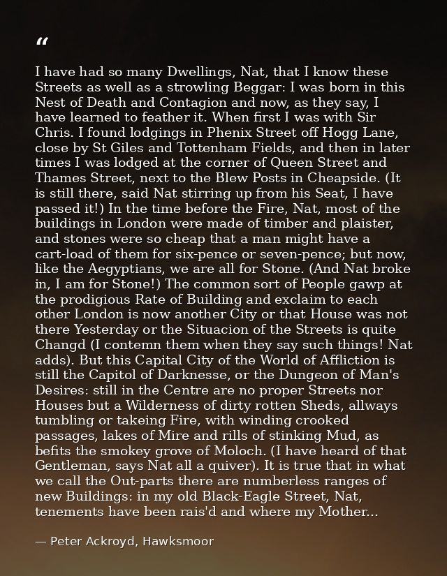 I have had so many Dwellings, Nat, that I know these Streets as well as a strowling Beggar: I was born in this Nest of D — Peter Ackroyd, Hawksmoor