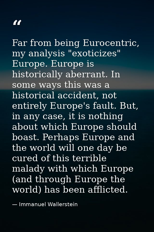 Far from being Eurocentric, my analysis "exoticizes" Europe. Europe is historically aberrant. In some ways this was a hi — Immanuel Wallerstein