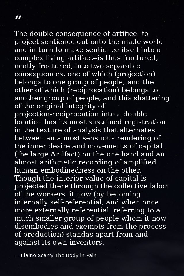 The double consequence of artifice--to project sentience out onto the made world and in turn to make sentience itself in — Elaine Scarry The Body in Pain